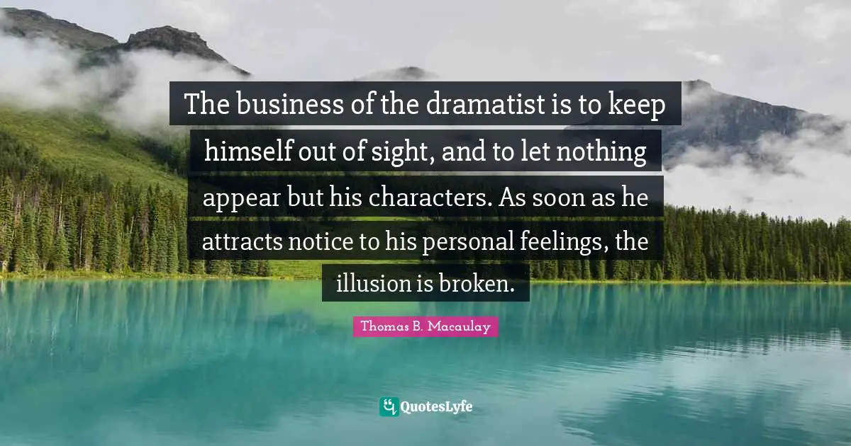 The business of the dramatist is to keep himself out of sight, and to let nothing appear but his characters. As soon as he attracts notice to his personal feelings, the illusion is broken.