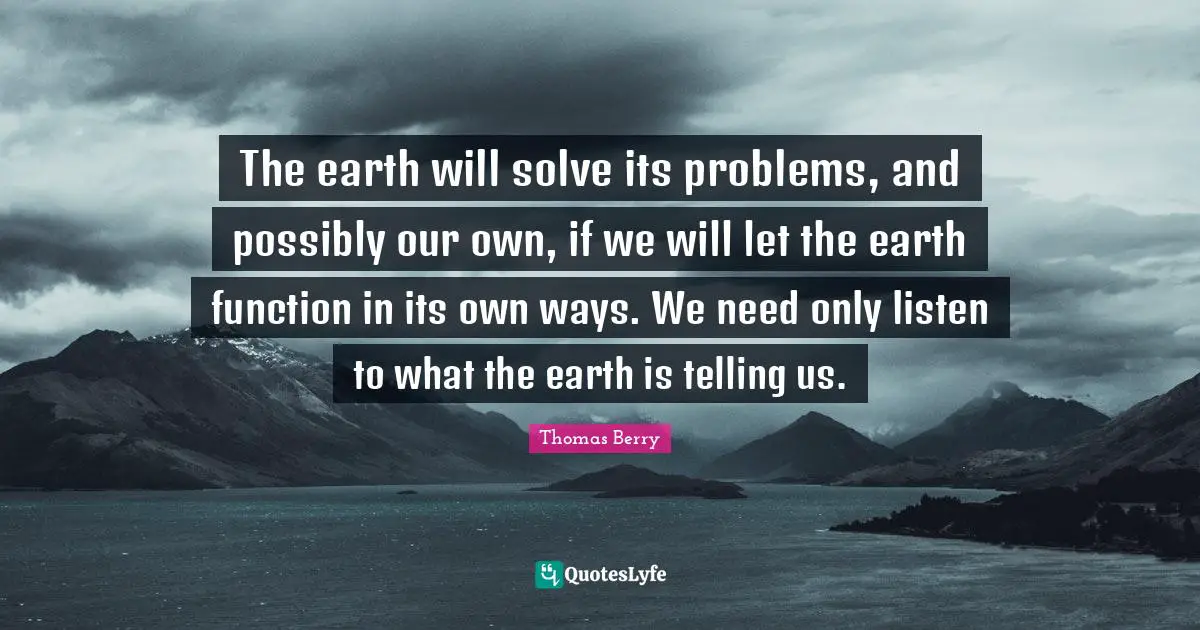 The earth will solve its problems, and possibly our own, if we will let the earth function in its own ways. We need only listen to what the earth is telling us.