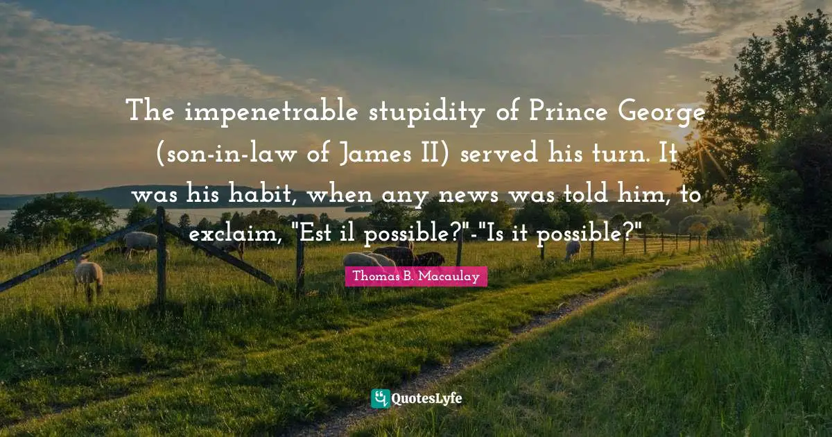 Thomas B. Macaulay Quotes: "The impenetrable stupidity of Prince George (son-in-law of James II) served his turn. It was his habit, when any news was told him, to exclaim, "Est il possible?"-"Is it possible?""