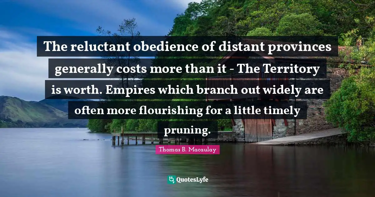Thomas B. Macaulay Quotes: "The reluctant obedience of distant provinces generally costs more than it - The Territory is worth. Empires which branch out widely are often more flourishing for a little timely pruning."