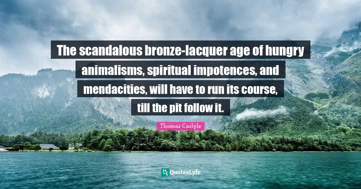The scandalous bronze-lacquer age of hungry animalisms, spiritual impotences, and mendacities, will have to run its course, till the pit follow it.