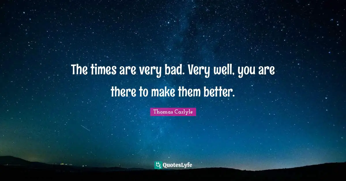 The times are very bad. Very well, you are there to make them better.