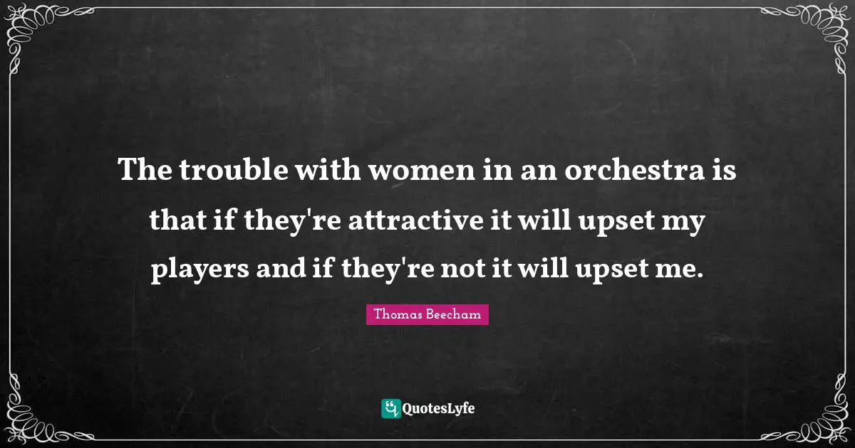 Thomas Beecham Quotes: "The trouble with women in an orchestra is that if they're attractive it will upset my players and if they're not it will upset me."
