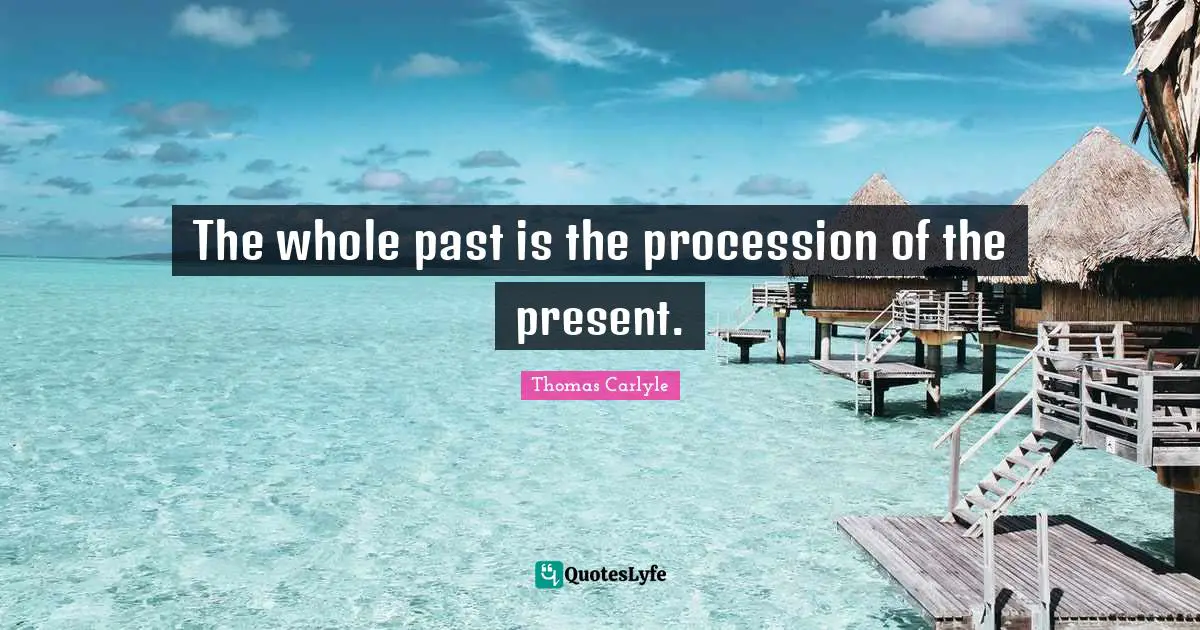 The whole past is the procession of the present.