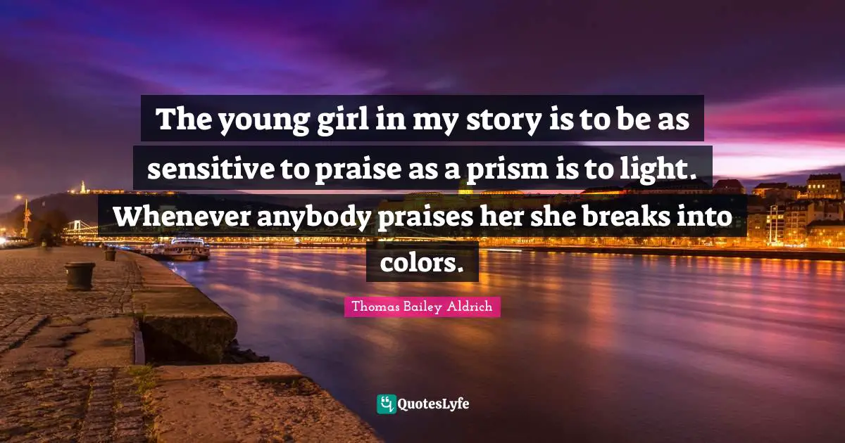 Thomas Bailey Aldrich Quotes: "The young girl in my story is to be as sensitive to praise as a prism is to light. Whenever anybody praises her she breaks into colors."