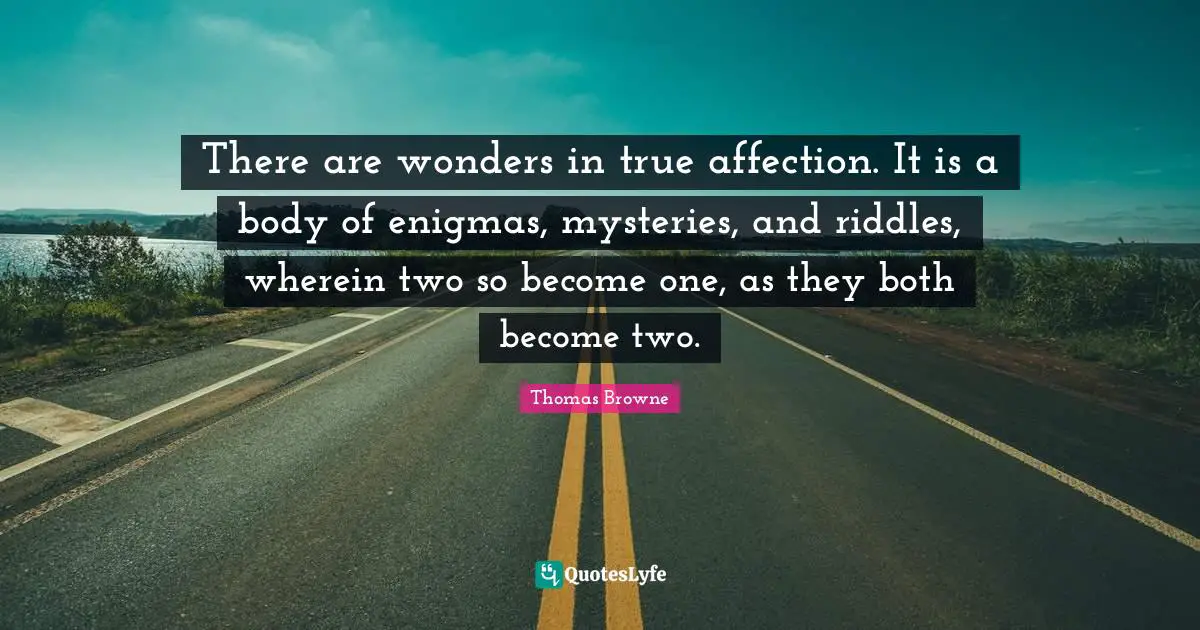 There are wonders in true affection. It is a body of enigmas, mysteries, and riddles, wherein two so become one, as they both become two.