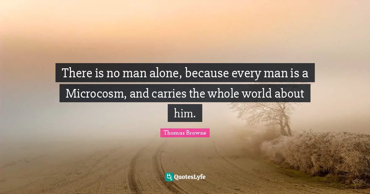 There is no man alone, because every man is a Microcosm, and carries the whole world about him.
