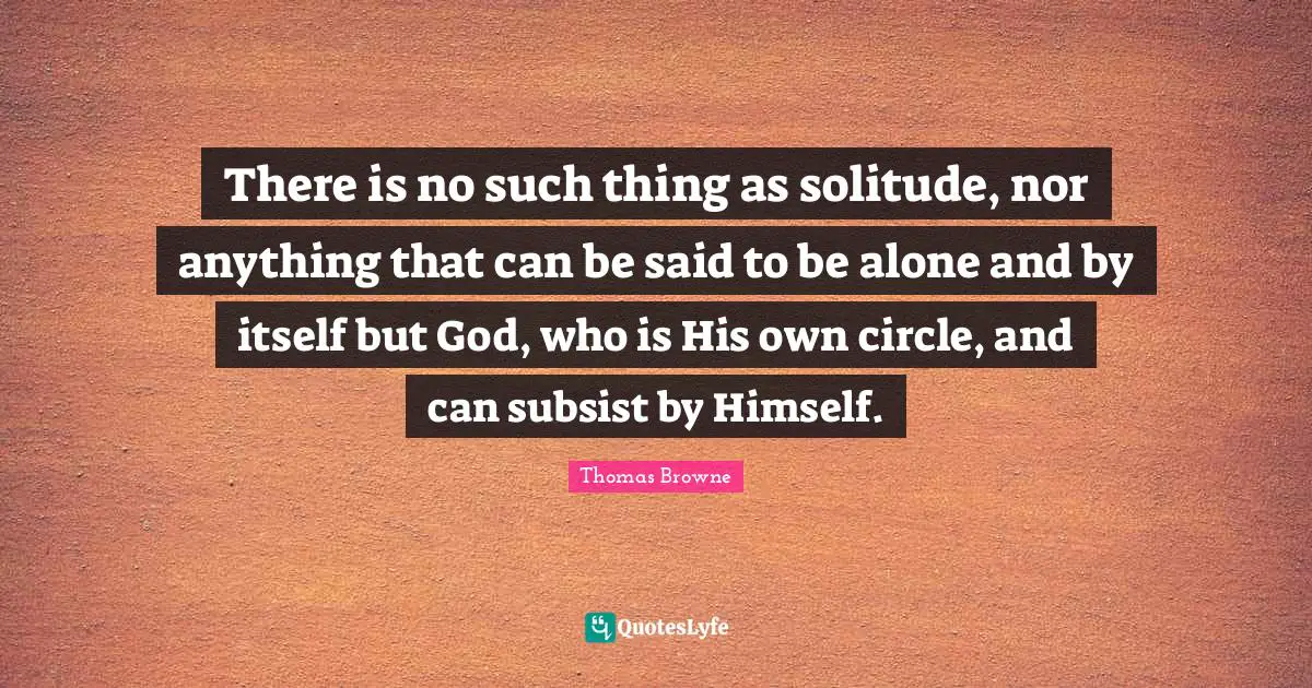There is no such thing as solitude, nor anything that can be said to be alone and by itself but God, who is His own circle, and can subsist by Himself.