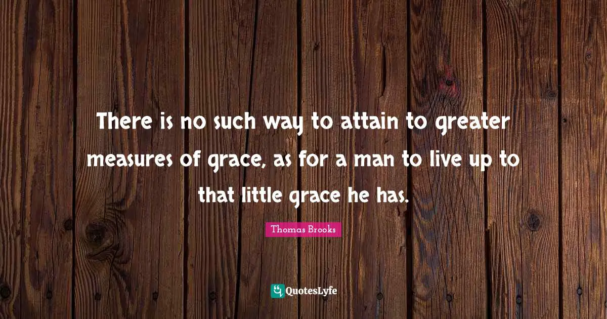 Thomas Brooks Quotes: "There is no such way to attain to greater measures of grace, as for a man to live up to that little grace he has."