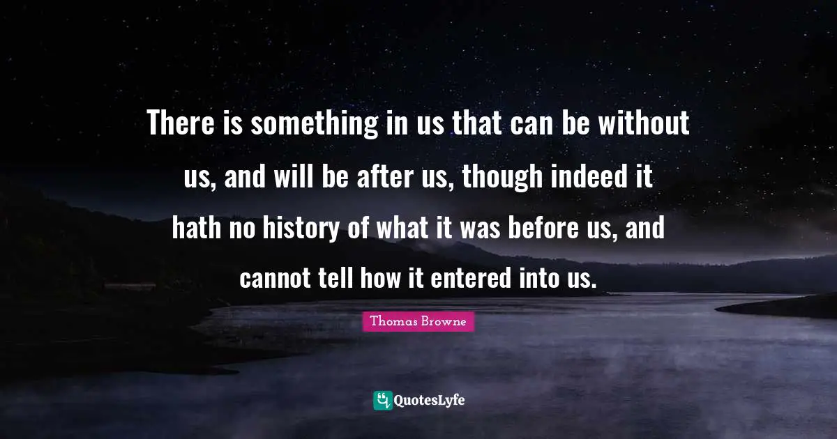 There is something in us that can be without us, and will be after us, though indeed it hath no history of what it was before us, and cannot tell how it entered into us.