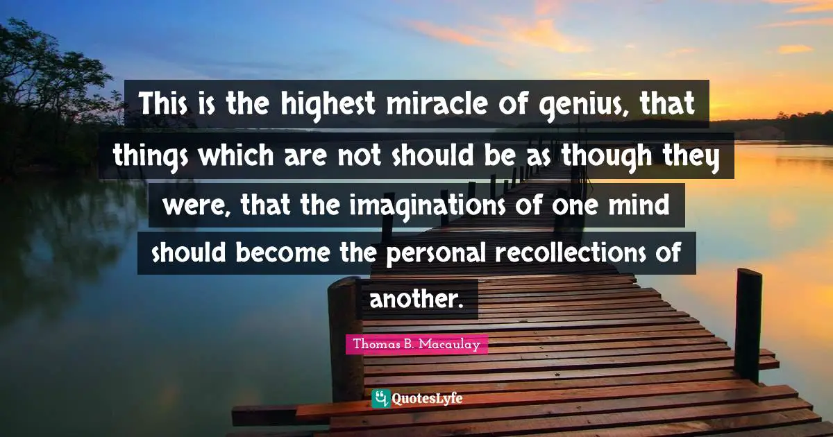 Thomas B. Macaulay Quotes: "This is the highest miracle of genius, that things which are not should be as though they were, that the imaginations of one mind should become the personal recollections of another."
