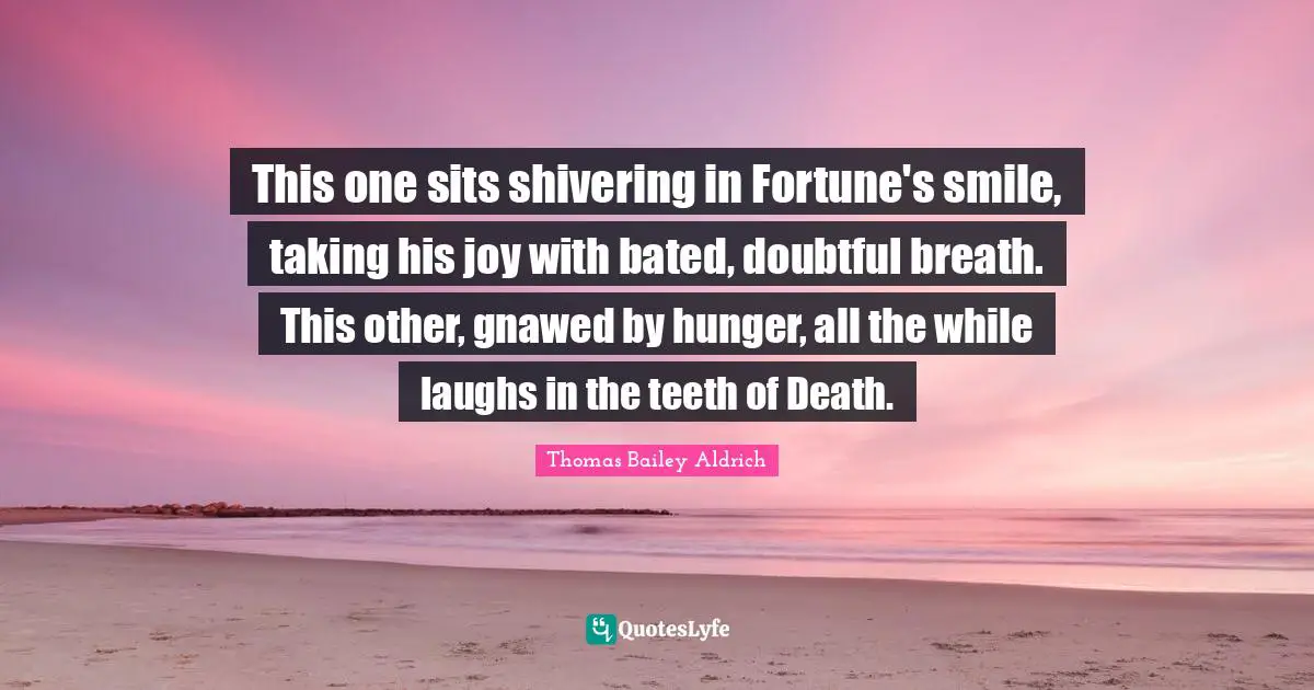 Thomas Bailey Aldrich Quotes: "This one sits shivering in Fortune's smile, taking his joy with bated, doubtful breath. This other, gnawed by hunger, all the while laughs in the teeth of Death."