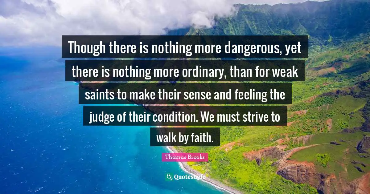 Though there is nothing more dangerous, yet there is nothing more ordinary, than for weak saints to make their sense and feeling the judge of their condition. We must strive to walk by faith.