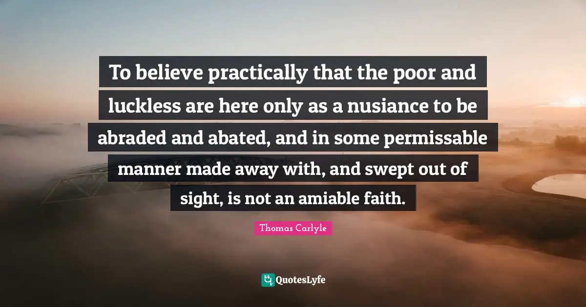 To believe practically that the poor and luckless are here only as a nusiance to be abraded and abated, and in some permissable manner made away with, and swept out of sight, is not an amiable faith.