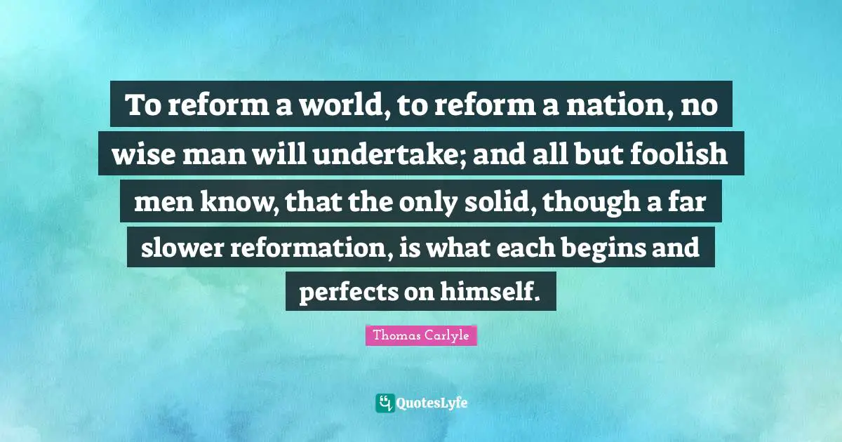 To reform a world, to reform a nation, no wise man will undertake; and all but foolish men know, that the only solid, though a far slower reformation, is what each begins and perfects on himself.