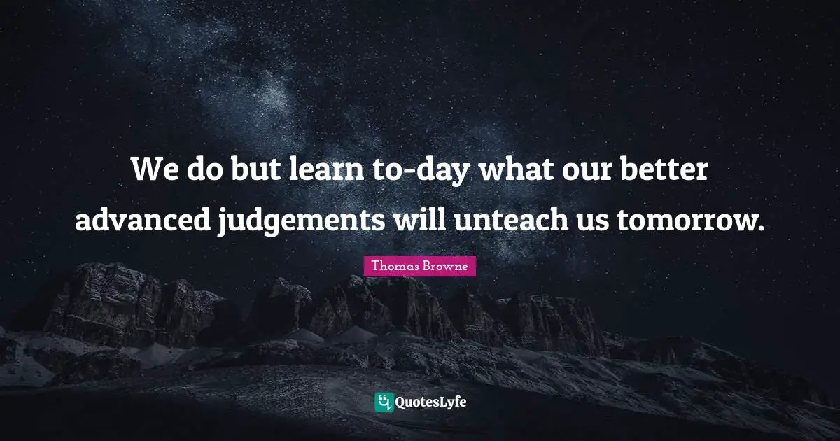 We do but learn to-day what our better advanced judgements will unteach us tomorrow.