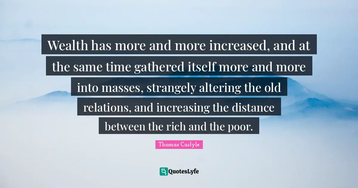 Wealth has more and more increased, and at the same time gathered itself more and more into masses, strangely altering the old relations, and increasing the distance between the rich and the poor.