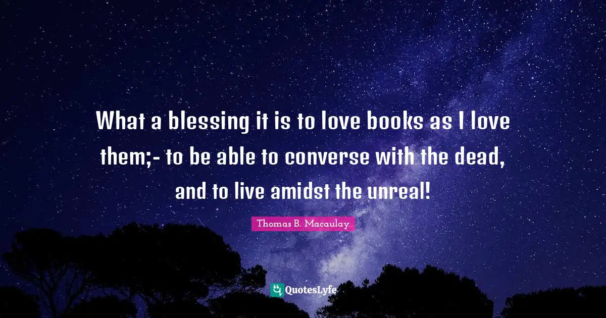 What a blessing it is to love books as I love them;- to be able to converse with the dead, and to live amidst the unreal!