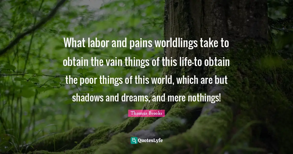 Thomas Brooks Quotes: "What labor and pains worldlings take to obtain the vain things of this life-to obtain the poor things of this world, which are but shadows and dreams, and mere nothings!"