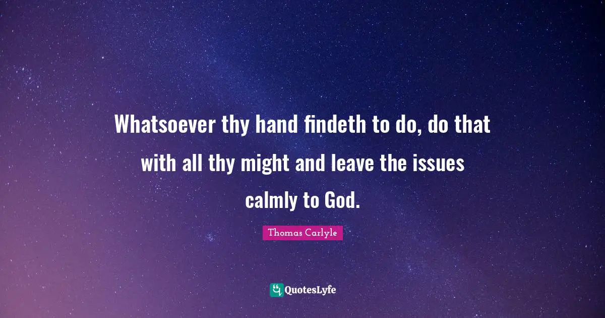 Whatsoever thy hand findeth to do, do that with all thy might and leave the issues calmly to God.