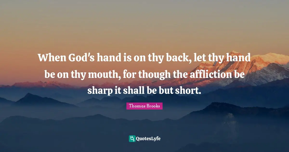 Thomas Brooks Quotes: "When God's hand is on thy back, let thy hand be on thy mouth, for though the affliction be sharp it shall be but short."
