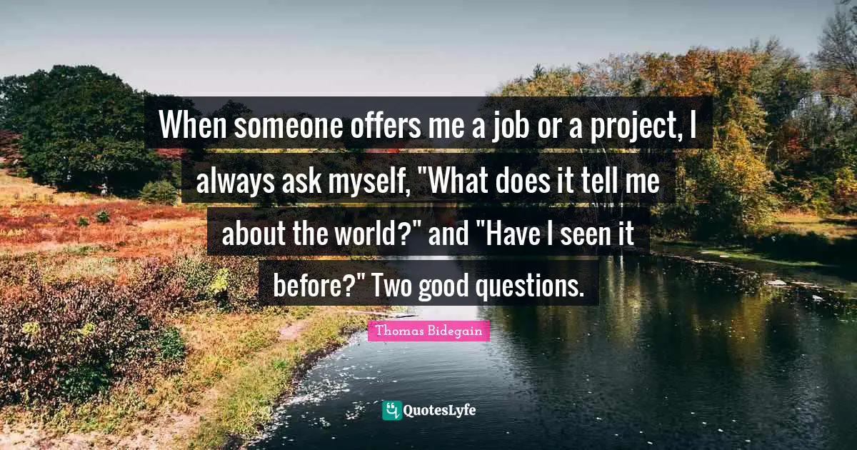 When someone offers me a job or a project, I always ask myself, "What does it tell me about the world?" and "Have I seen it before?" Two good questions.