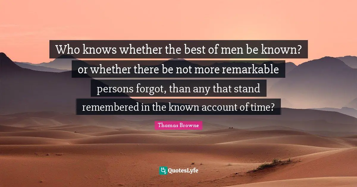 Who knows whether the best of men be known? or whether there be not more remarkable persons forgot, than any that stand remembered in the known account of time?