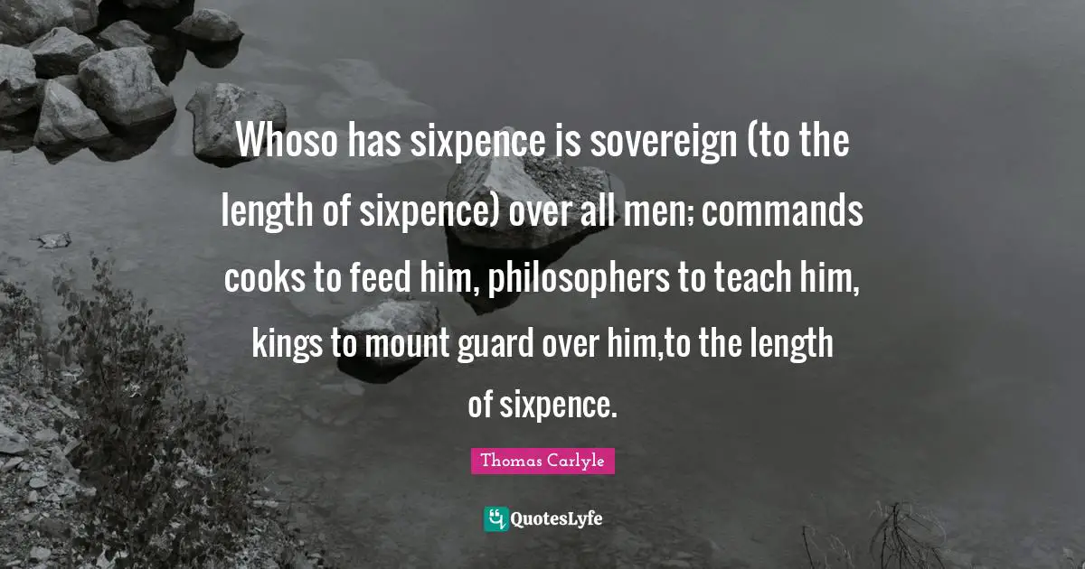Whoso has sixpence is sovereign (to the length of sixpence) over all men; commands cooks to feed him, philosophers to teach him, kings to mount guard over him,to the length of sixpence.