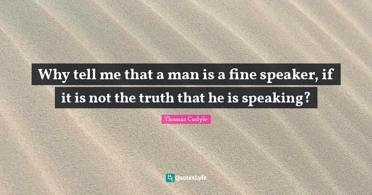 Why tell me that a man is a fine speaker, if it is not the truth that he is speaking?