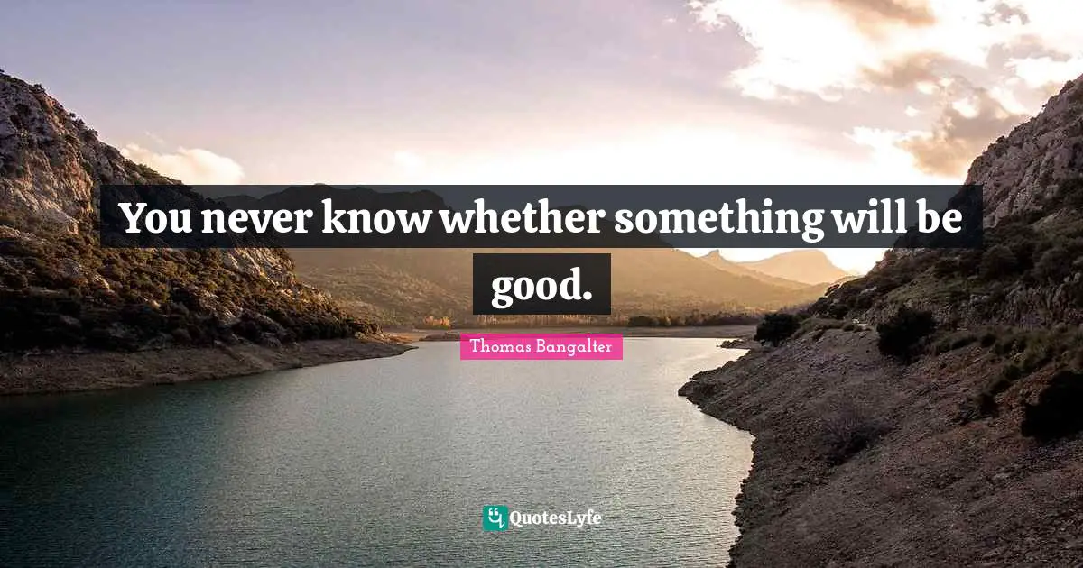 You never know whether something will be good.