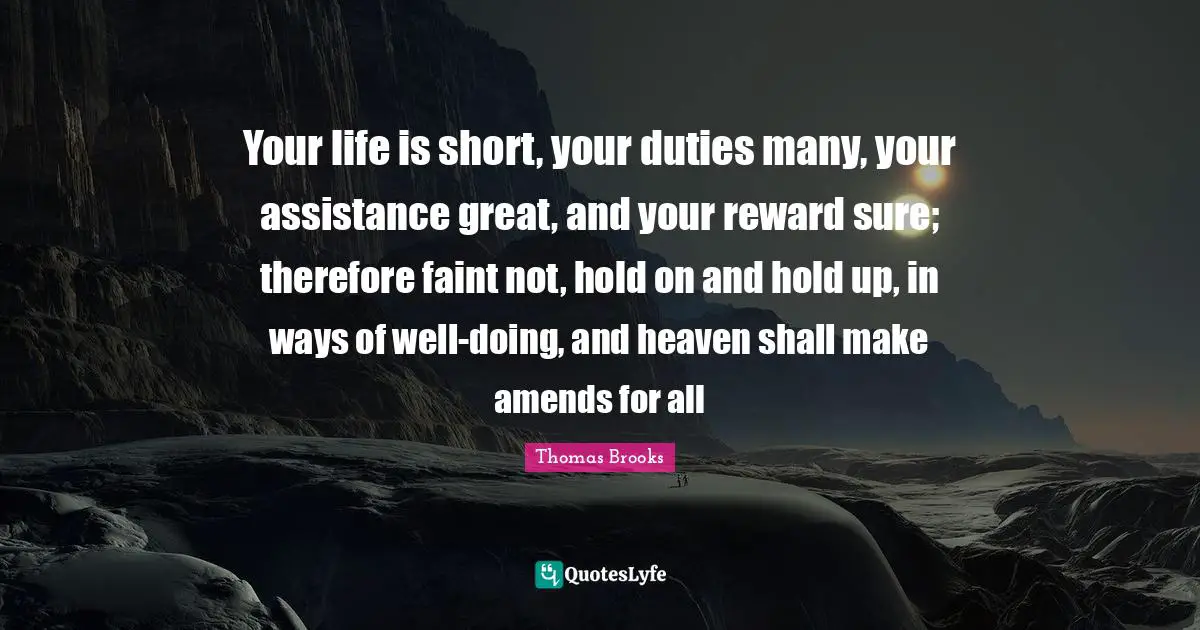 Your life is short, your duties many, your assistance great, and your reward sure; therefore faint not, hold on and hold up, in ways of well-doing, and heaven shall make amends for all