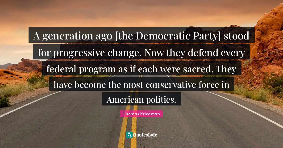 Thomas Friedman Quotes: "A generation ago [the Democratic Party] stood for progressive change. Now they defend every federal program as if each were sacred. They have become the most conservative force in American politics."