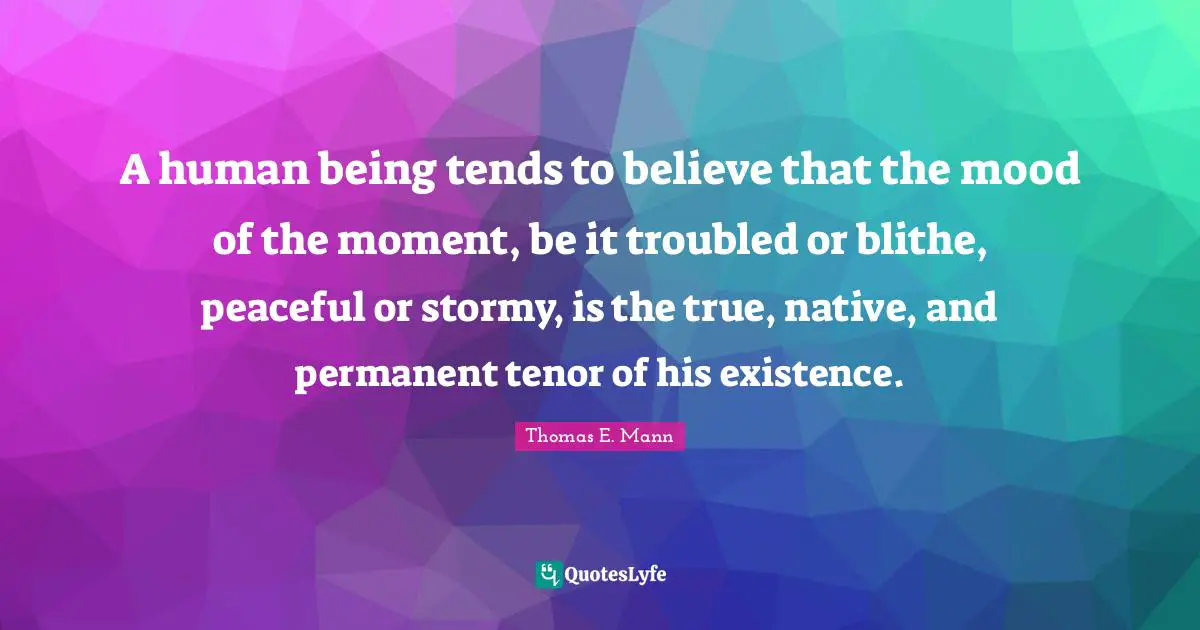 Thomas E. Mann Quotes: "A human being tends to believe that the mood of the moment, be it troubled or blithe, peaceful or stormy, is the true, native, and permanent tenor of his existence."