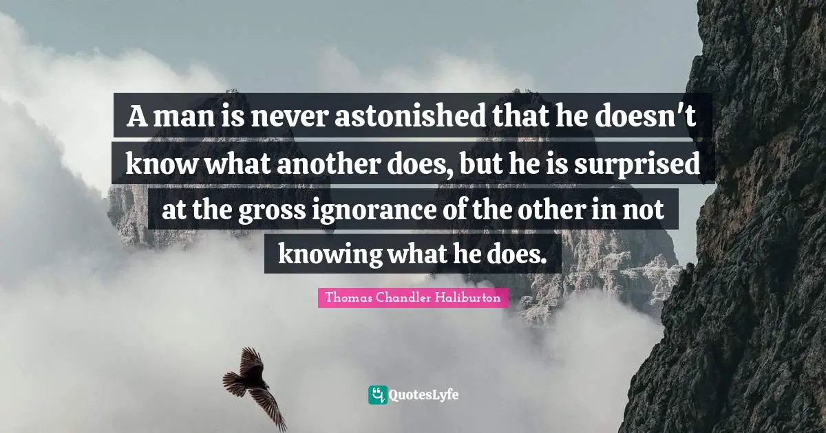 A man is never astonished that he doesn't know what another does, but he is surprised at the gross ignorance of the other in not knowing what he does.