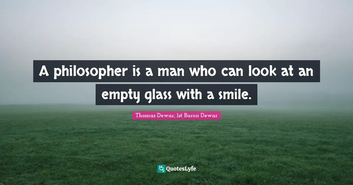 A philosopher is a man who can look at an empty glass with a smile.