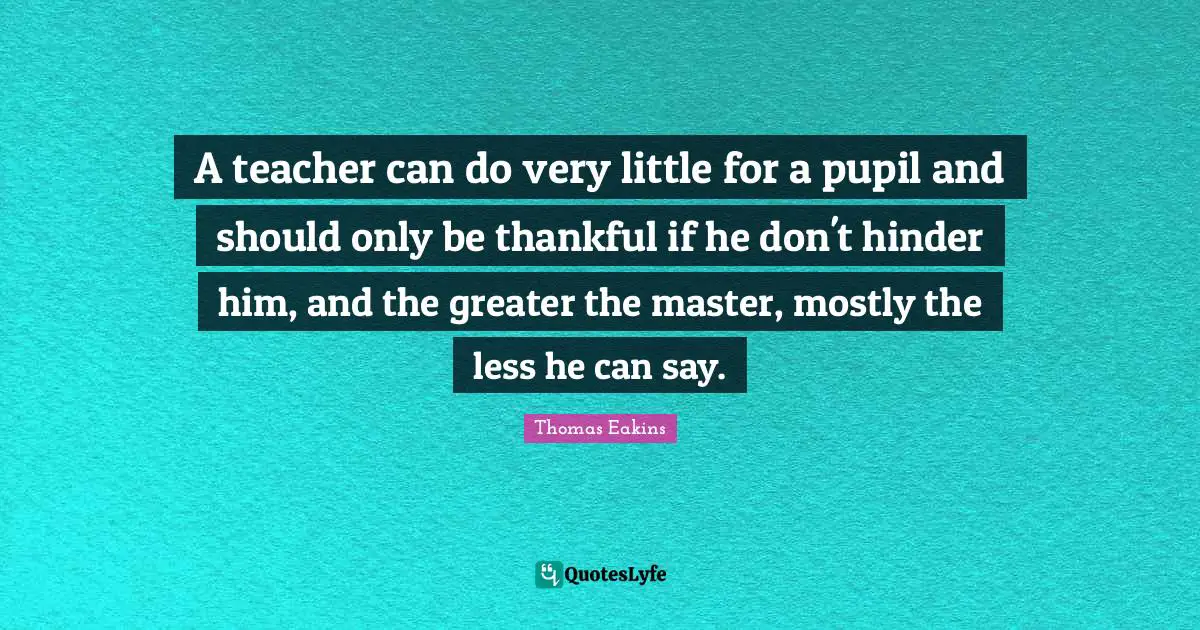 A teacher can do very little for a pupil and should only be thankful if he don't hinder him, and the greater the master, mostly the less he can say.