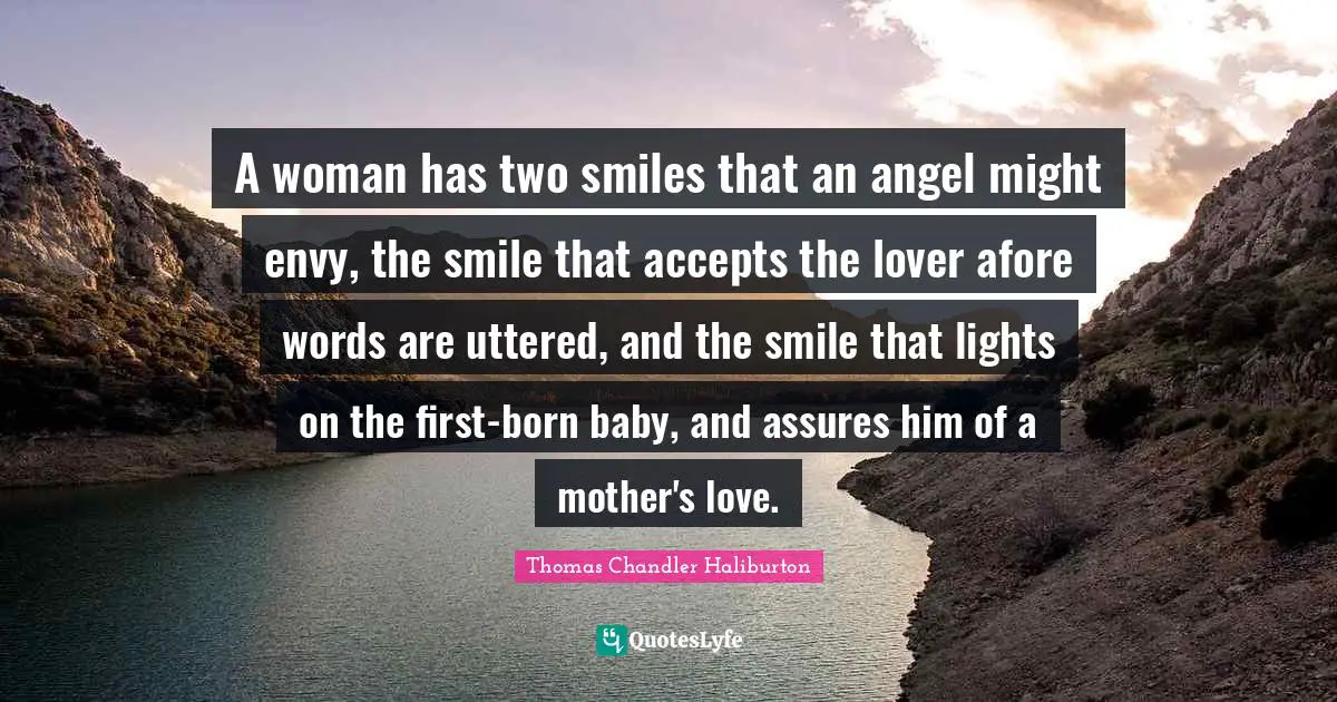 A woman has two smiles that an angel might envy, the smile that accepts the lover afore words are uttered, and the smile that lights on the first-born baby, and assures him of a mother's love.