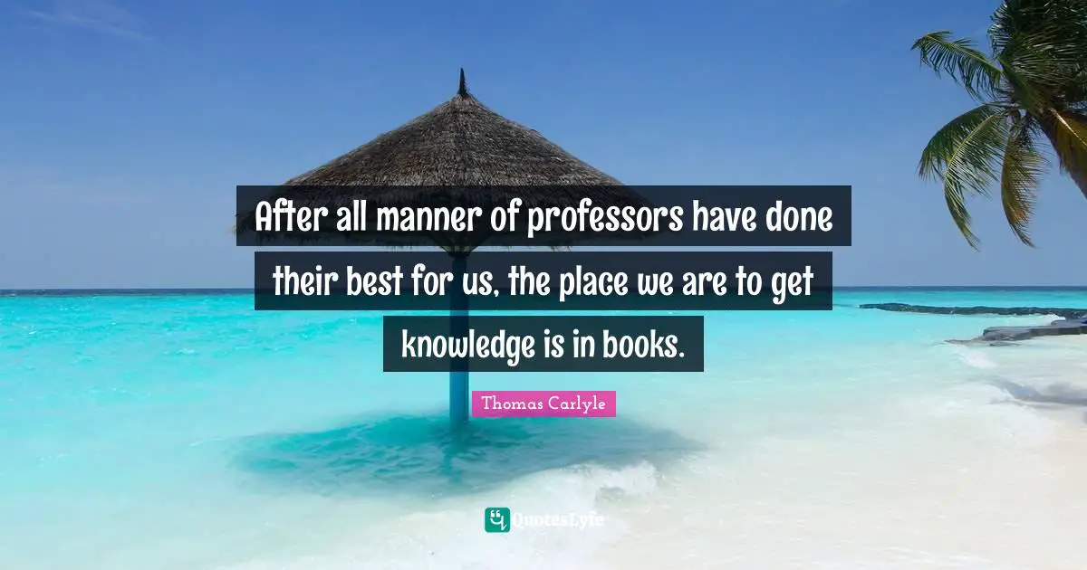 After all manner of professors have done their best for us, the place we are to get knowledge is in books.