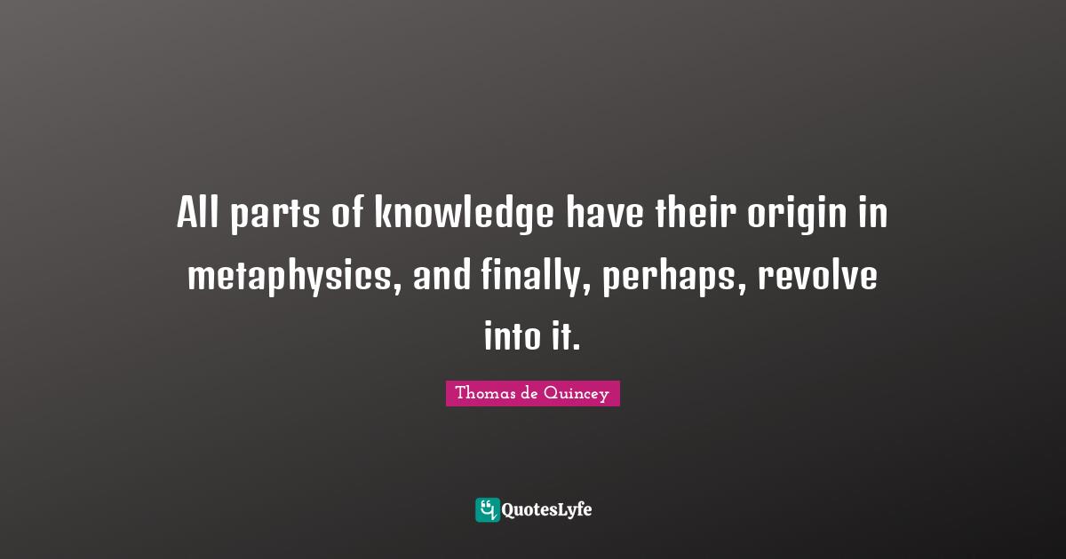 All parts of knowledge have their origin in metaphysics, and finally, perhaps, revolve into it.