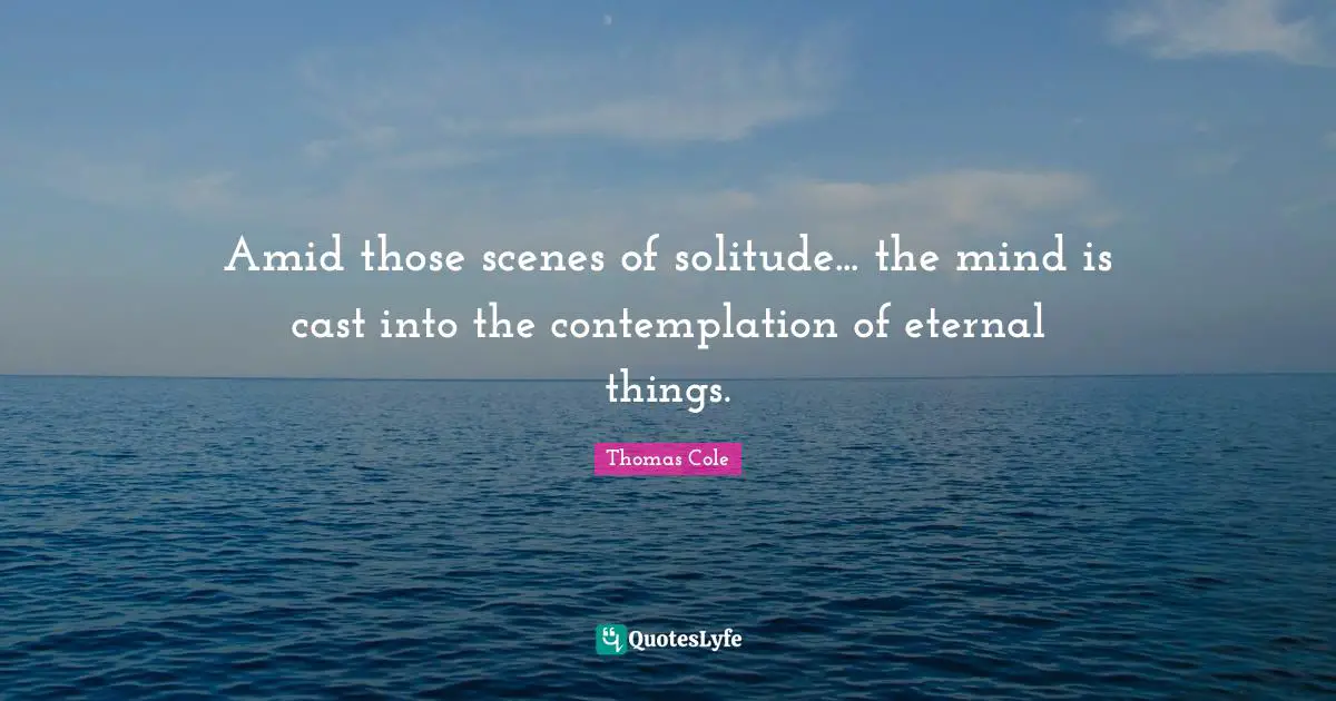 Thomas Cole Quotes: "Amid those scenes of solitude... the mind is cast into the contemplation of eternal things."
