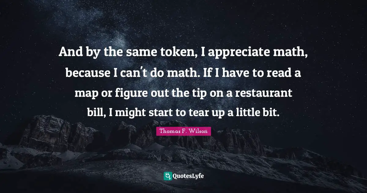 And by the same token, I appreciate math, because I can't do math. If I have to read a map or figure out the tip on a restaurant bill, I might start to tear up a little bit.