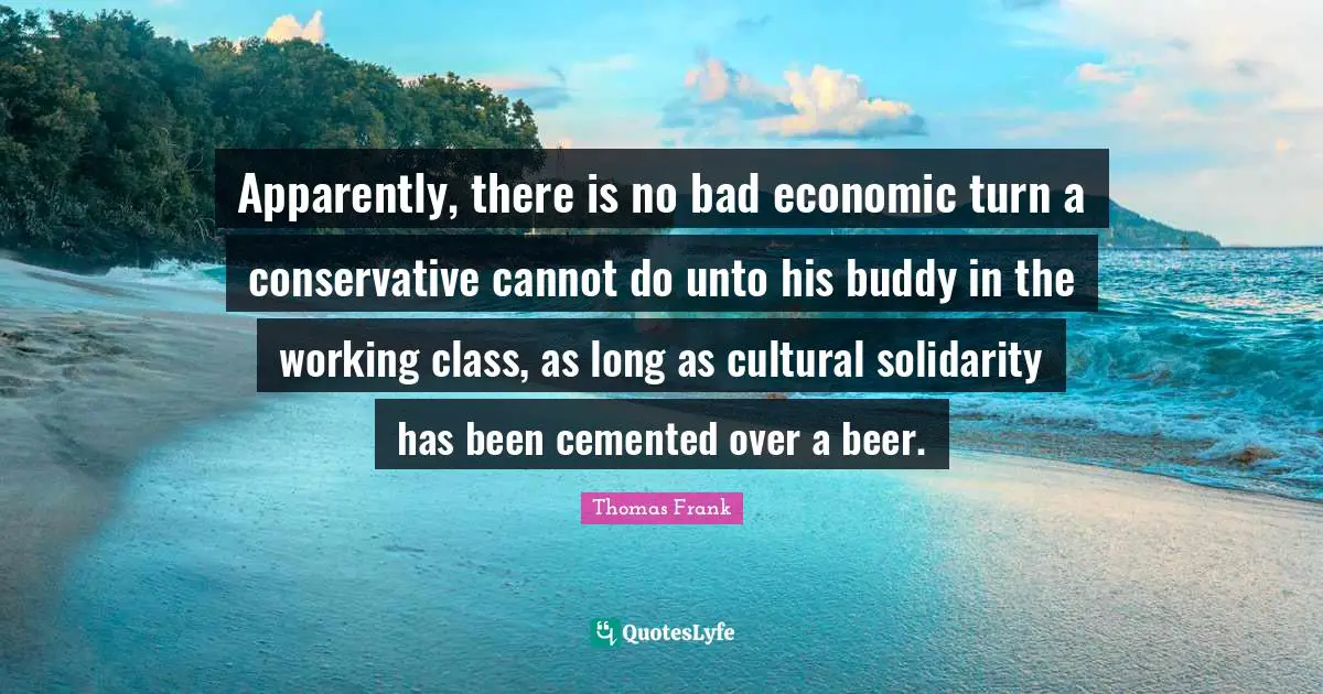 Apparently, there is no bad economic turn a conservative cannot do unto his buddy in the working class, as long as cultural solidarity has been cemented over a beer.