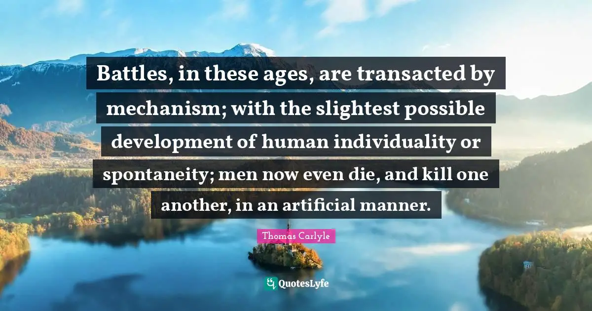 Battles, in these ages, are transacted by mechanism; with the slightest possible development of human individuality or spontaneity; men now even die, and kill one another, in an artificial manner.