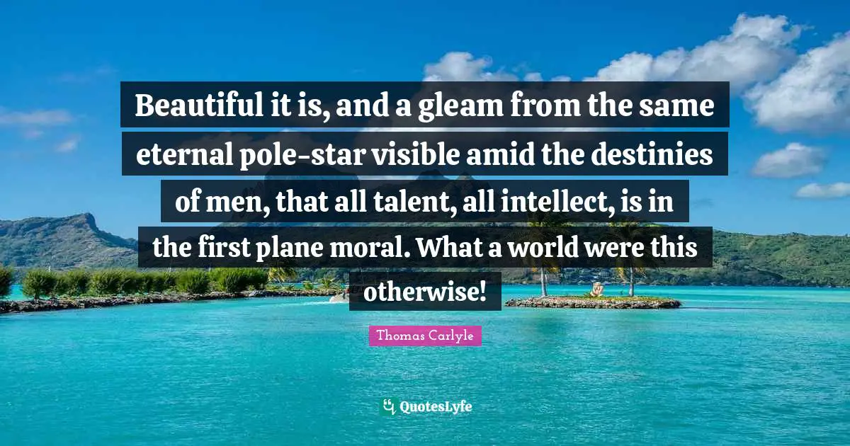 Beautiful it is, and a gleam from the same eternal pole-star visible amid the destinies of men, that all talent, all intellect, is in the first plane moral. What a world were this otherwise!