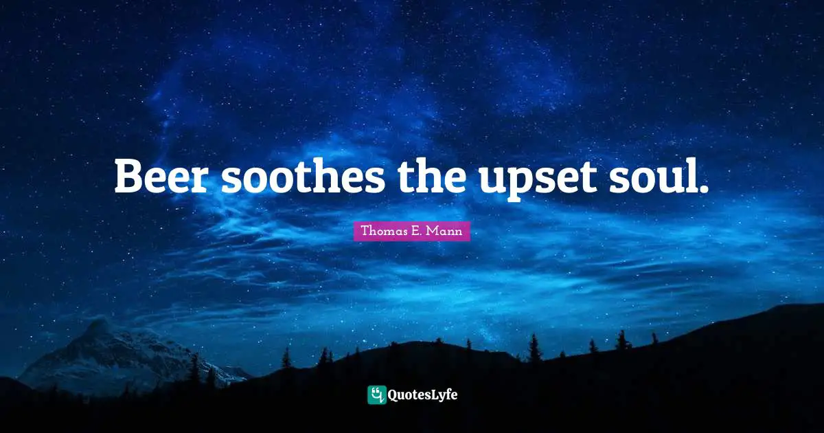 Beer soothes the upset soul.