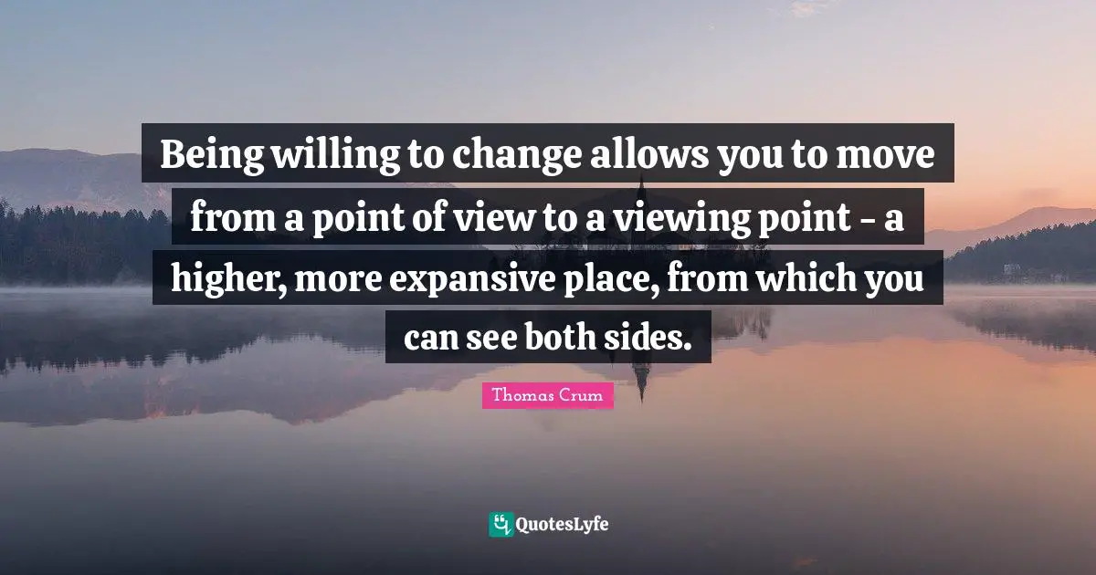 Being willing to change allows you to move from a point of view to a viewing point - a higher, more expansive place, from which you can see both sides.
