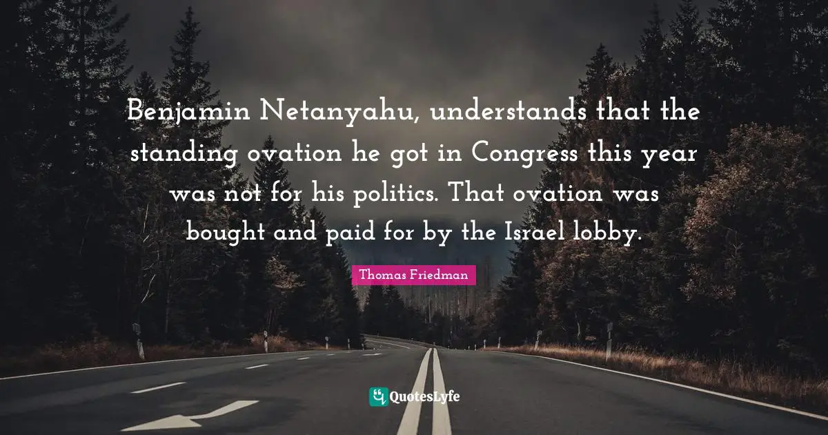 Thomas Friedman Quotes: "Benjamin Netanyahu, understands that the standing ovation he got in Congress this year was not for his politics. That ovation was bought and paid for by the Israel lobby."