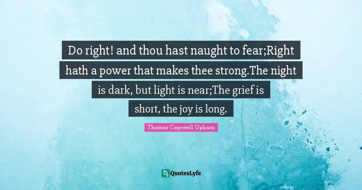 Thomas Cogswell Upham Quotes: "Do right! and thou hast naught to fear;Right hath a power that makes thee strong.The night is dark, but light is near;The grief is short, the joy is long."