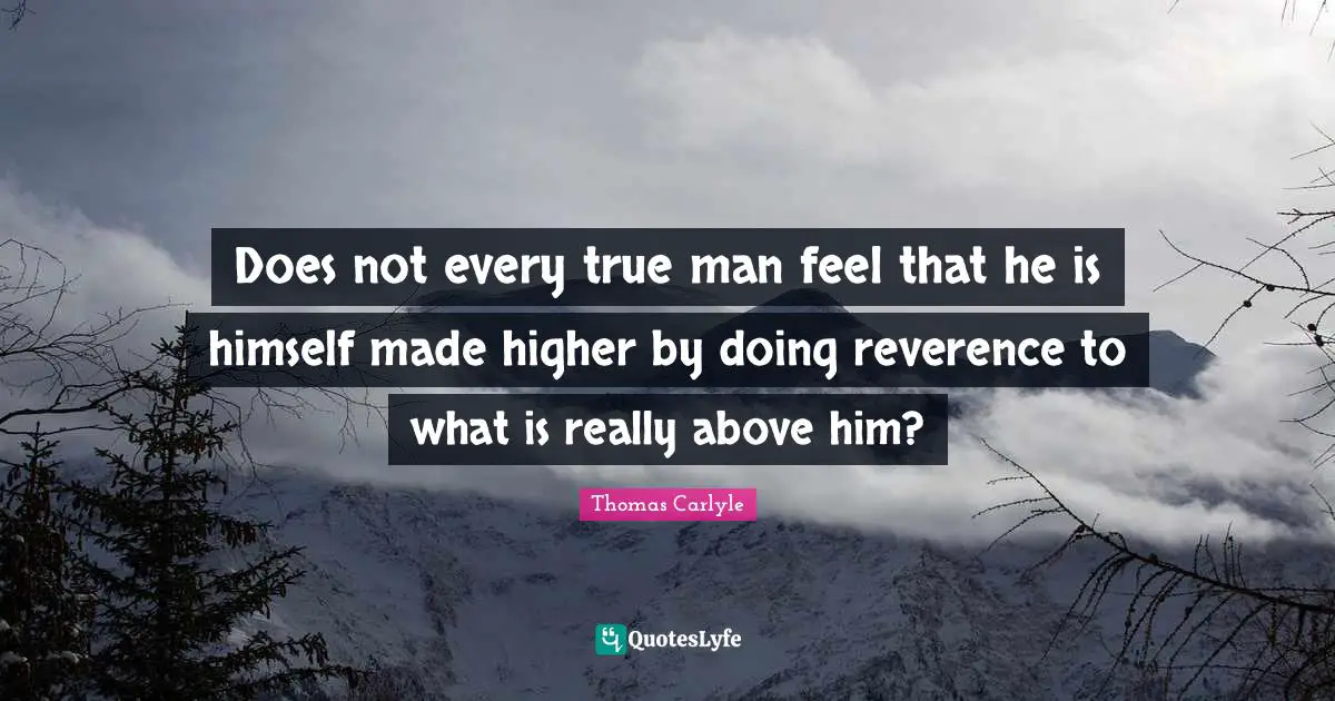 Does not every true man feel that he is himself made higher by doing reverence to what is really above him?
