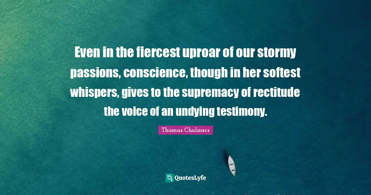 Thomas Chalmers Quotes: "Even in the fiercest uproar of our stormy passions, conscience, though in her softest whispers, gives to the supremacy of rectitude the voice of an undying testimony."